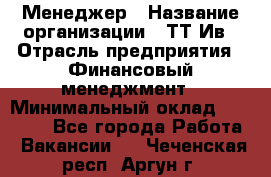 Менеджер › Название организации ­ ТТ-Ив › Отрасль предприятия ­ Финансовый менеджмент › Минимальный оклад ­ 35 000 - Все города Работа » Вакансии   . Чеченская респ.,Аргун г.